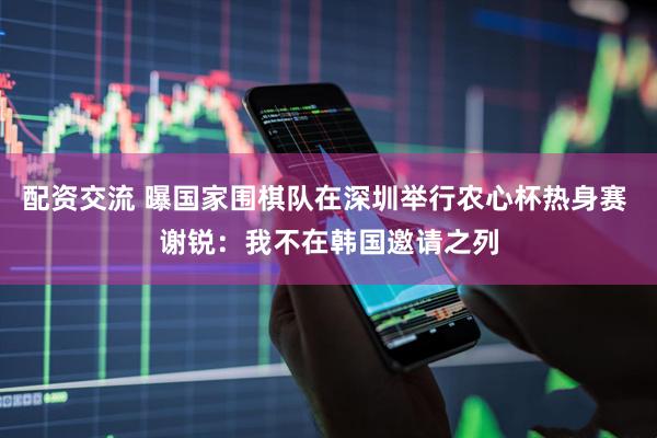 配资交流 曝国家围棋队在深圳举行农心杯热身赛 谢锐：我不在韩国邀请之列