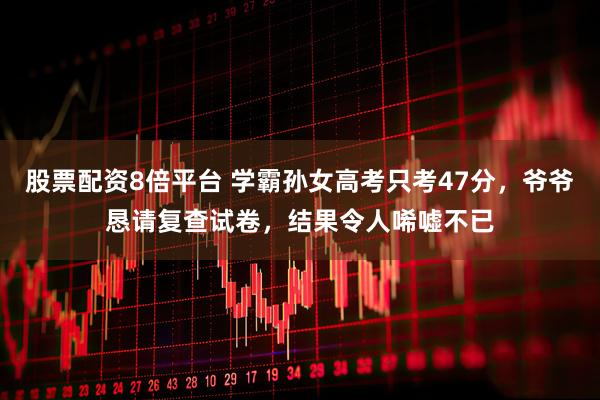 股票配资8倍平台 学霸孙女高考只考47分，爷爷恳请复查试卷，结果令人唏嘘不已
