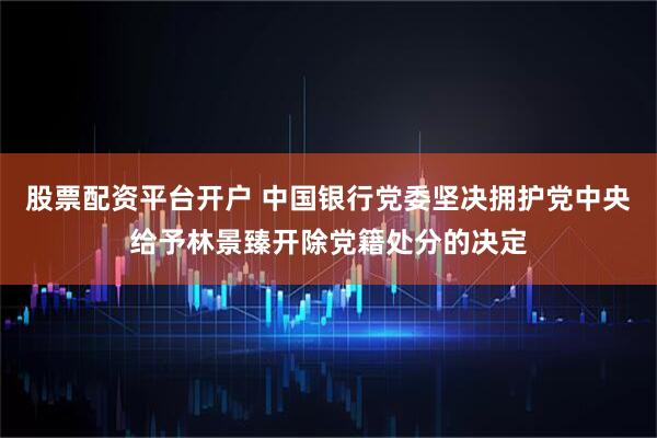 股票配资平台开户 中国银行党委坚决拥护党中央给予林景臻开除党籍处分的决定