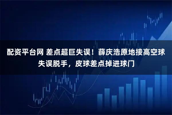 配资平台网 差点超巨失误！薛庆浩原地接高空球失误脱手，皮球差点掉进球门