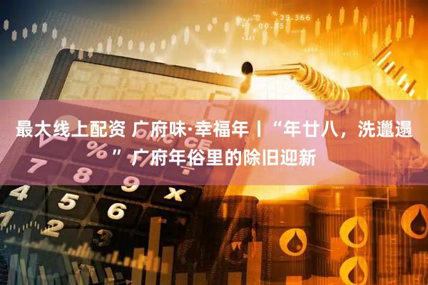 最大线上配资 广府味·幸福年丨“年廿八，洗邋遢” 广府年俗里的除旧迎新