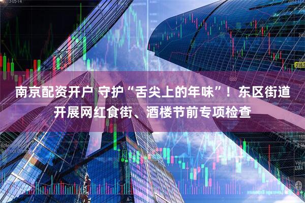 南京配资开户 守护“舌尖上的年味”！东区街道开展网红食街、酒楼节前专项检查