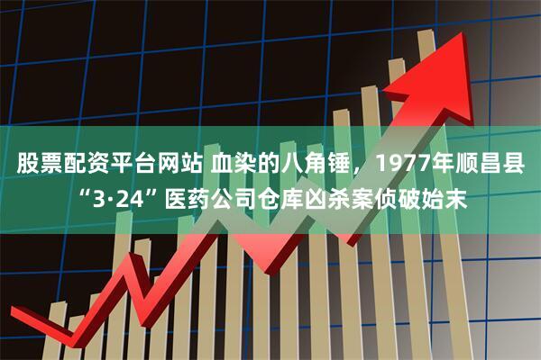 股票配资平台网站 血染的八角锤，1977年顺昌县“3·24”医药公司仓库凶杀案侦破始末