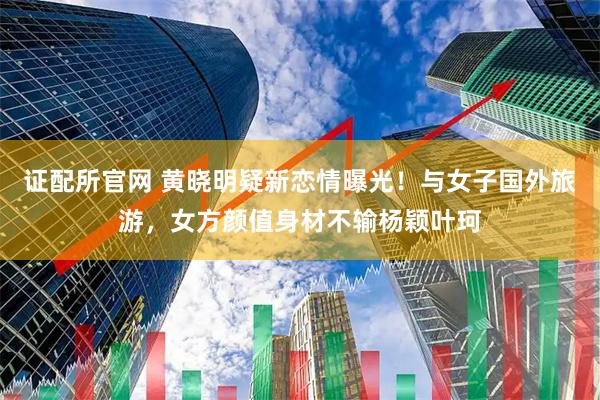 证配所官网 黄晓明疑新恋情曝光！与女子国外旅游，女方颜值身材不输杨颖叶珂