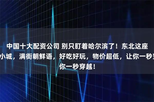 中国十大配资公司 别只盯着哈尔滨了！东北这座边境小城，满街朝鲜语，好吃好玩，物价超低，让你一秒穿越！