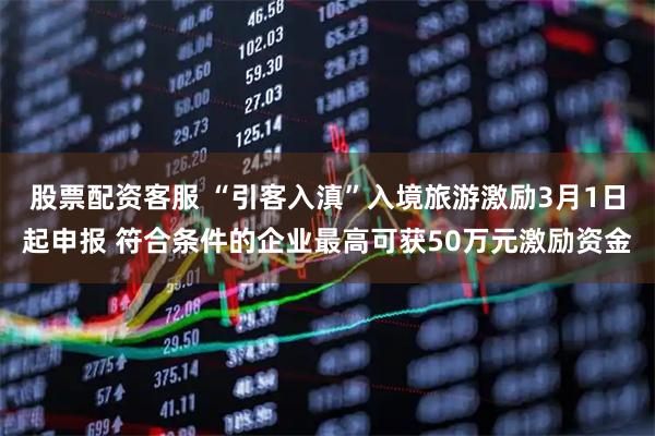 股票配资客服 “引客入滇”入境旅游激励3月1日起申报 符合条件的企业最高可获50万元激励资金