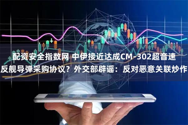 配资安全指数网 中伊接近达成CM-302超音速反舰导弹采购协议？外交部辟谣：反对恶意关联炒作
