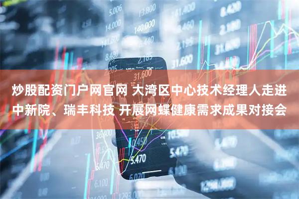 炒股配资门户网官网 大湾区中心技术经理人走进中新院、瑞丰科技 开展网蝶健康需求成果对接会