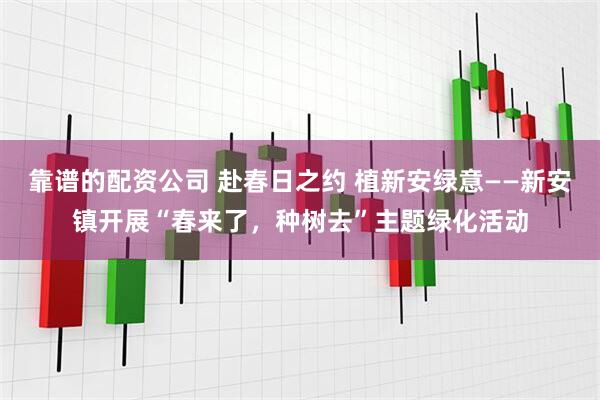 靠谱的配资公司 赴春日之约 植新安绿意——新安镇开展“春来了，种树去”主题绿化活动