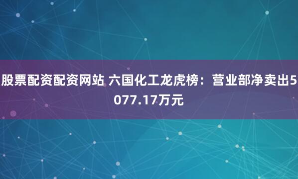 股票配资配资网站 六国化工龙虎榜：营业部净卖出5077.17万元