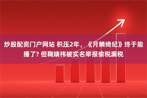 炒股配资门户网站 积压2年，《月鳞绮纪》终于能播了? 但鞠婧祎被实名举报偷税漏税