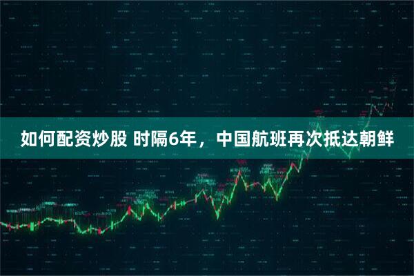 如何配资炒股 时隔6年，中国航班再次抵达朝鲜