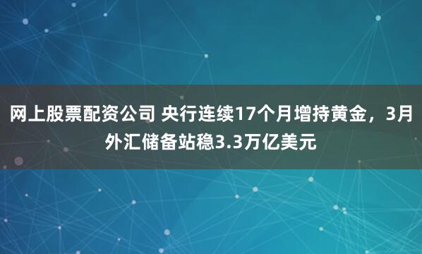 网上股票配资公司 央行连续17个月增持黄金，3月外汇储备站稳3.3万亿美元