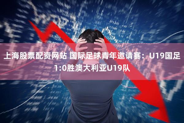 上海股票配资网站 国际足球青年邀请赛：U19国足1:0胜澳大利亚U19队