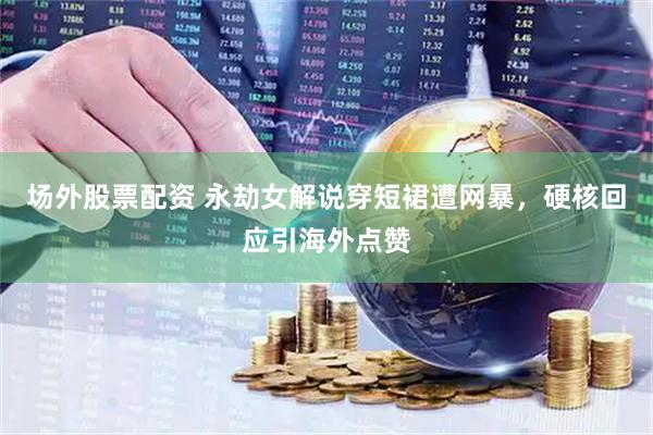 场外股票配资 永劫女解说穿短裙遭网暴，硬核回应引海外点赞