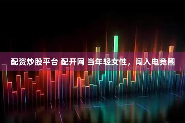 配资炒股平台 配开网 当年轻女性，闯入电竞圈