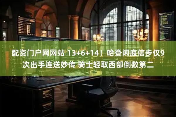 配资门户网网站 13+6+14！哈登闲庭信步仅9次出手连送妙传 骑士轻取西部倒数第二