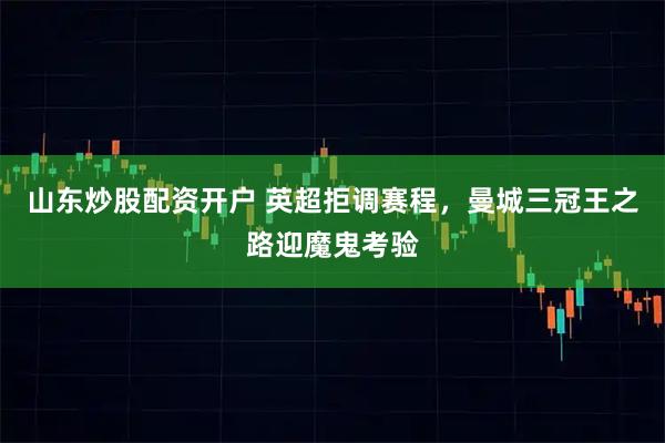 山东炒股配资开户 英超拒调赛程，曼城三冠王之路迎魔鬼考验