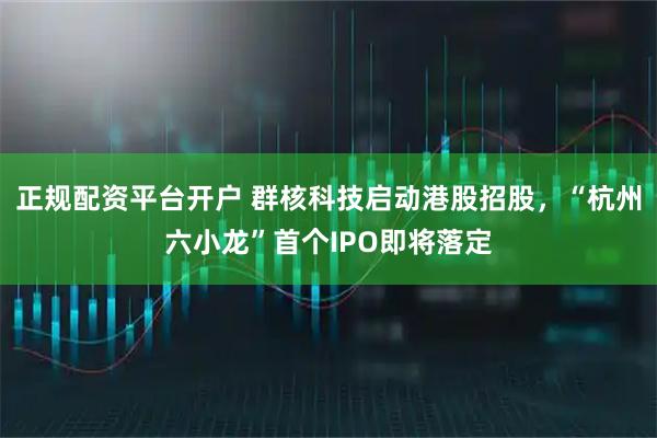 正规配资平台开户 群核科技启动港股招股，“杭州六小龙”首个IPO即将落定