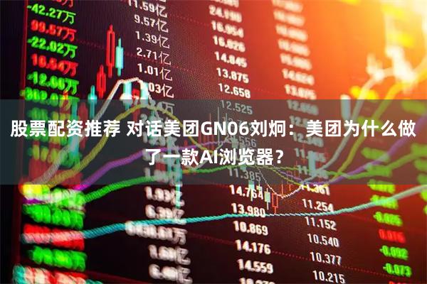 股票配资推荐 对话美团GN06刘炯：美团为什么做了一款AI浏览器？