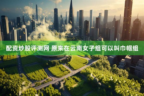 配资炒股评测网 原来在云南女子组可以叫巾帼组