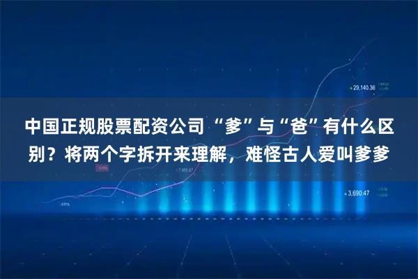 中国正规股票配资公司 “爹”与“爸”有什么区别？将两个字拆开来理解，难怪古人爱叫爹爹