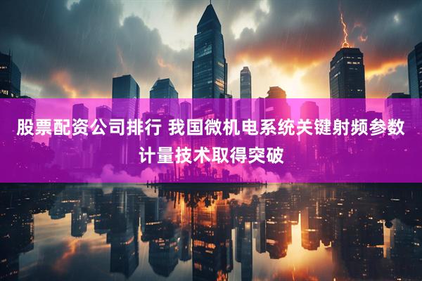股票配资公司排行 我国微机电系统关键射频参数计量技术取得突破
