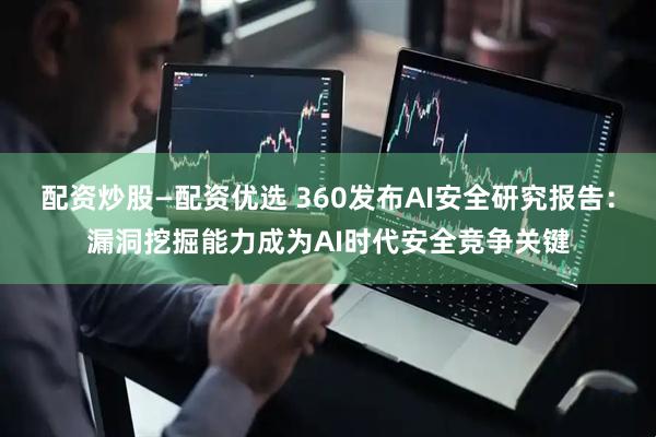 配资炒股—配资优选 360发布AI安全研究报告：漏洞挖掘能力成为AI时代安全竞争关键