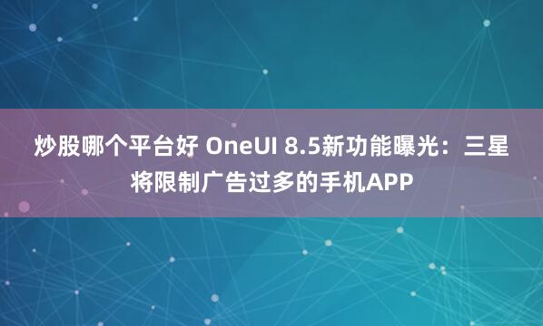 炒股哪个平台好 OneUI 8.5新功能曝光：三星将限制广告过多的手机APP