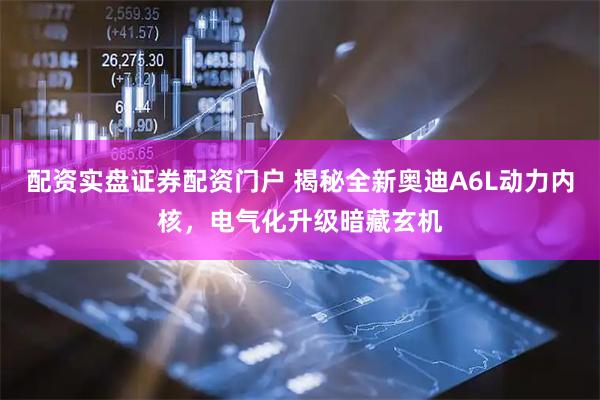 配资实盘证券配资门户 揭秘全新奥迪A6L动力内核，电气化升级暗藏玄机