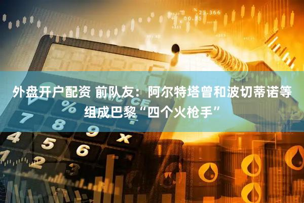 外盘开户配资 前队友：阿尔特塔曾和波切蒂诺等组成巴黎“四个火枪手”