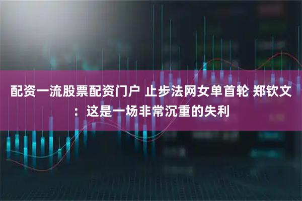 配资一流股票配资门户 止步法网女单首轮 郑钦文：这是一场非常沉重的失利