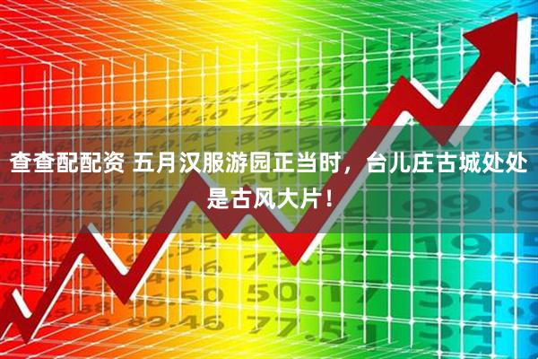 查查配配资 五月汉服游园正当时，台儿庄古城处处是古风大片！
