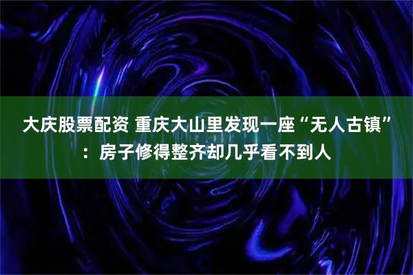 大庆股票配资 重庆大山里发现一座“无人古镇”：房子修得整齐却几乎看不到人