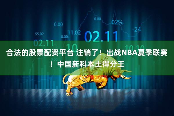 合法的股票配资平台 注销了！出战NBA夏季联赛！中国新科本土得分王