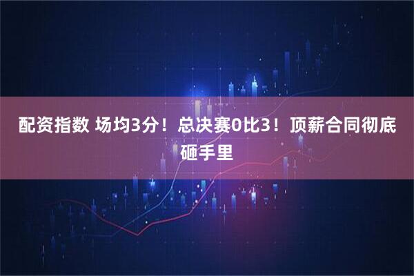 配资指数 场均3分！总决赛0比3！顶薪合同彻底砸手里