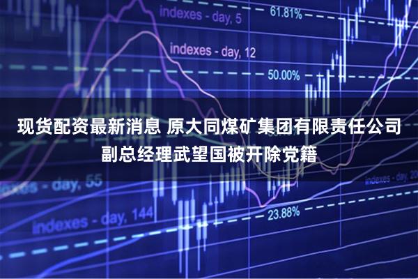 现货配资最新消息 原大同煤矿集团有限责任公司副总经理武望国被开除党籍