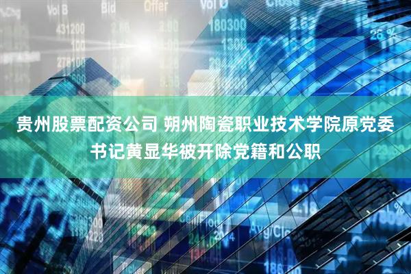 贵州股票配资公司 朔州陶瓷职业技术学院原党委书记黄显华被开除党籍和公职