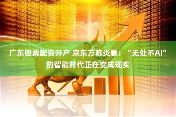 广东股票配资开户 京东方陈炎顺：“无处不AI”的智能时代正在变成现实