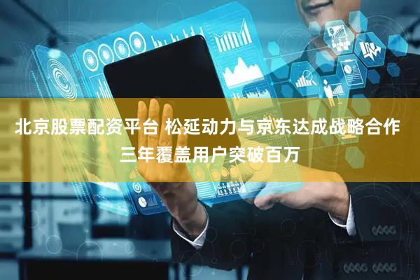 北京股票配资平台 松延动力与京东达成战略合作 三年覆盖用户突破百万