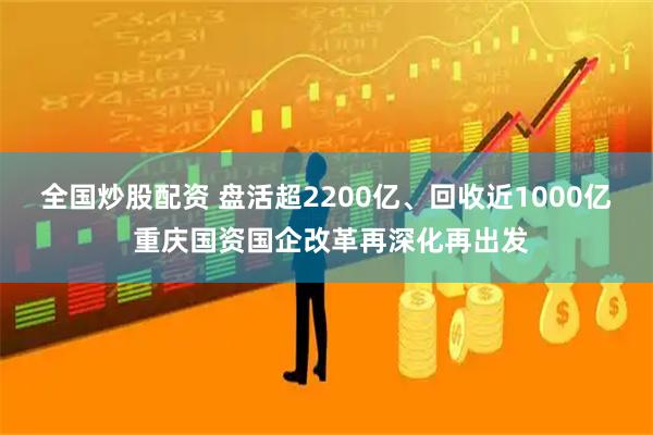 全国炒股配资 盘活超2200亿、回收近1000亿 重庆国资国企改革再深化再出发