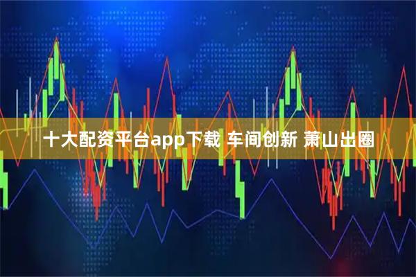 十大配资平台app下载 车间创新 萧山出圈