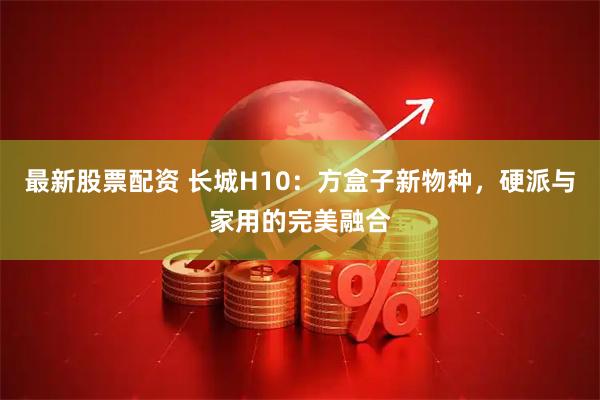 最新股票配资 长城H10：方盒子新物种，硬派与家用的完美融合