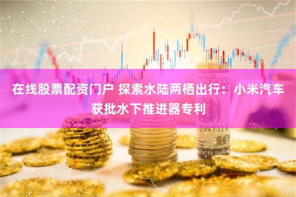 在线股票配资门户 探索水陆两栖出行：小米汽车获批水下推进器专利