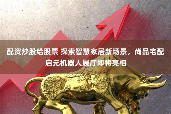 配资炒股给股票 探索智慧家居新场景，尚品宅配启元机器人展厅即将亮相
