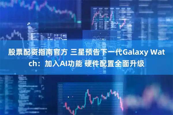 股票配资指南官方 三星预告下一代Galaxy Watch：加入AI功能 硬件配置全面升级