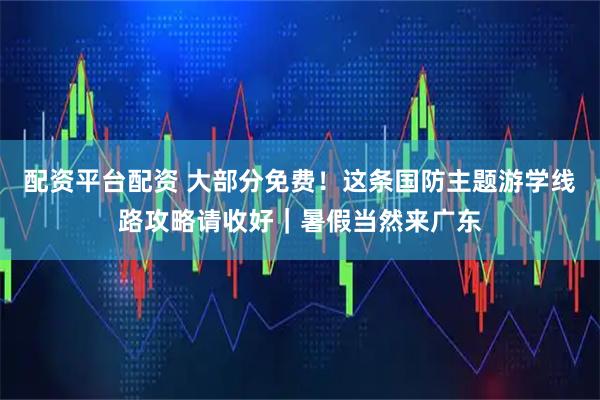 配资平台配资 大部分免费！这条国防主题游学线路攻略请收好｜暑假当然来广东