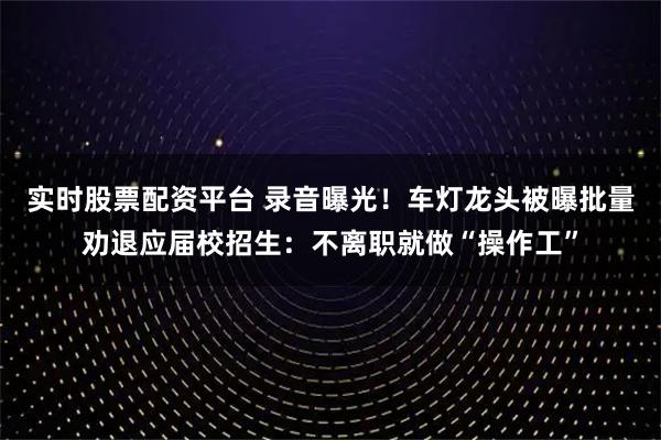 实时股票配资平台 录音曝光！车灯龙头被曝批量劝退应届校招生：不离职就做“操作工”