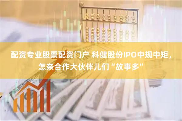 配资专业股票配资门户 科健股份IPO中规中矩,怎奈合作大伙伴儿们“故事多”
