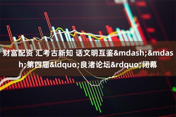 财富配资 汇考古新知 话文明互鉴&mdash;&mdash;第四届&ldquo;良渚论坛&rdquo;闭幕
